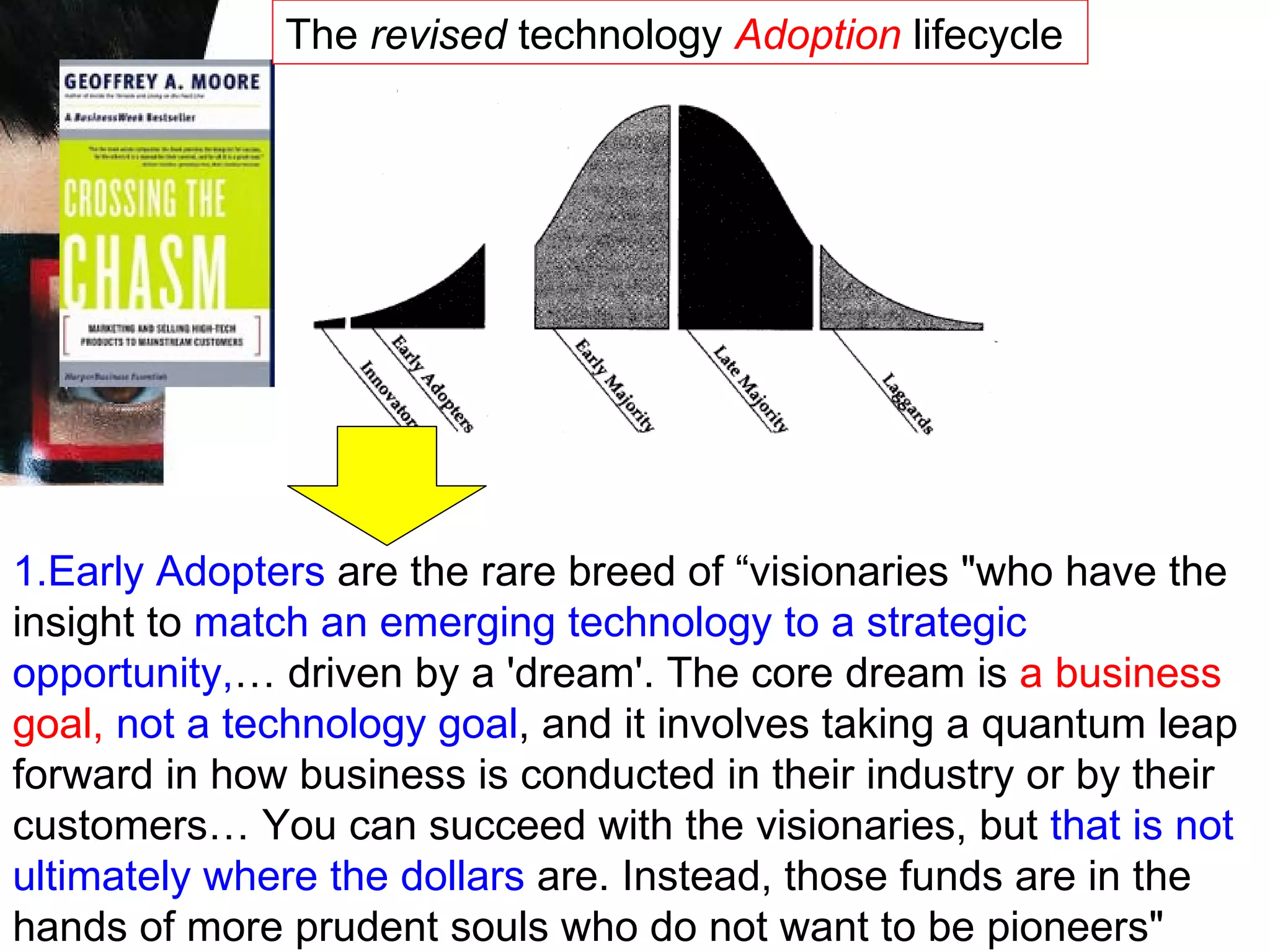1.Early Adopters  are the rare breed of “visionaries &quot;who have the insight to  match an emerging technology to a strategic opportunity, … driven by a 'dream'. The core dream is  a business goal,   not a technology goal , and it involves taking a quantum leap forward in how business is conducted in their industry or by their customers… You can succeed with the visionaries, but  that is not ultimately where the dollars  are. Instead, those funds are in the hands of more prudent souls who do not want to be pioneers&quot;  The  revised  technology  Adoption  lifecycle  