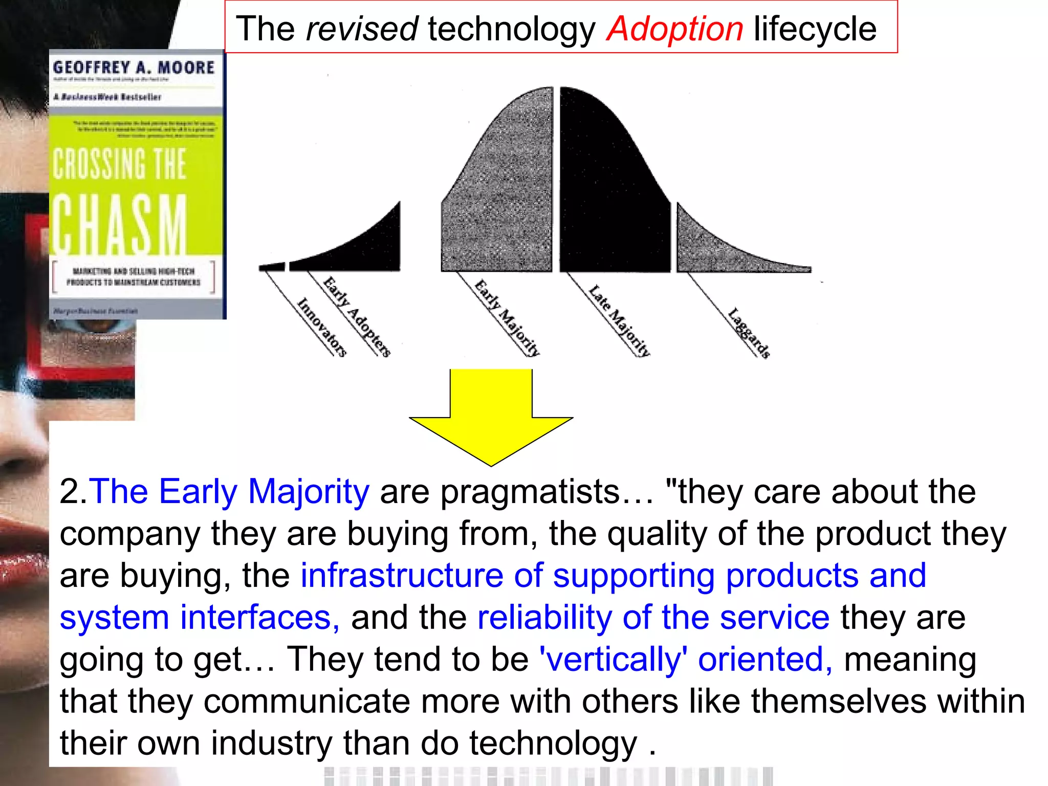 2. The Early Majority  are pragmatists… &quot;they care about the company they are buying from, the quality of the product they are buying, the  infrastructure of supporting products and system interfaces,  and the  reliability of the service  they are going to get… They tend to be  'vertically' oriented,  meaning that they communicate more with others like themselves within their own industry than do technology . The  revised  technology  Adoption  lifecycle  