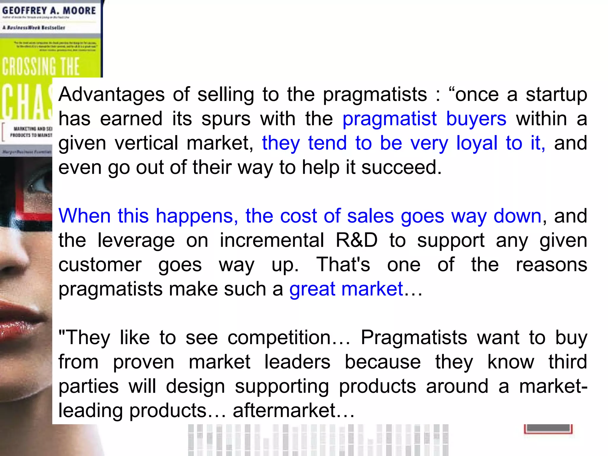 Advantages of selling to the pragmatists : “once a startup has earned its spurs with the  pragmatist buyers  within a given vertical market,  they tend to be very loyal to it,  and even go out of their way to help it succeed.  When this happens, the cost of sales goes way down , and the leverage on incremental R&D to support any given customer goes way up. That's one of the reasons pragmatists make such a  great market …  &quot;They like to see competition… Pragmatists want to buy from proven market leaders because they know third parties will design supporting products around a market-leading products… aftermarket…  