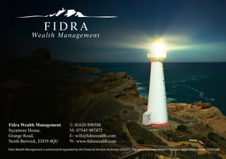 Fidra Wealth Management                        T: 01620 890588
Sycamore House,                                M: 07545 987472
Grange Road,                                   E: will@fidrawealth.com
North Berwick, EH39 4QU                        W: www.fidrawealth.com
Fidra Wealth Management is authorised & regulated by the Financial Services Authority (503671). The company is registered in Scotland, registration number SC361288.
 