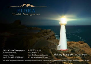 Fidra Wealth Management                        T: 01620 890588
Sycamore House,                                F: 07545 987472
Grange Road,                                   E: will@fidrawealth.com                          Making Sense Of Your Money
North Berwick, EH39 4QU                        W: www.fidrawealth.com
Fidra Wealth Management is authorised & regulated by the Financial Services Authority (503671). The company is registered in Scotland, registration number SC361288.
 
