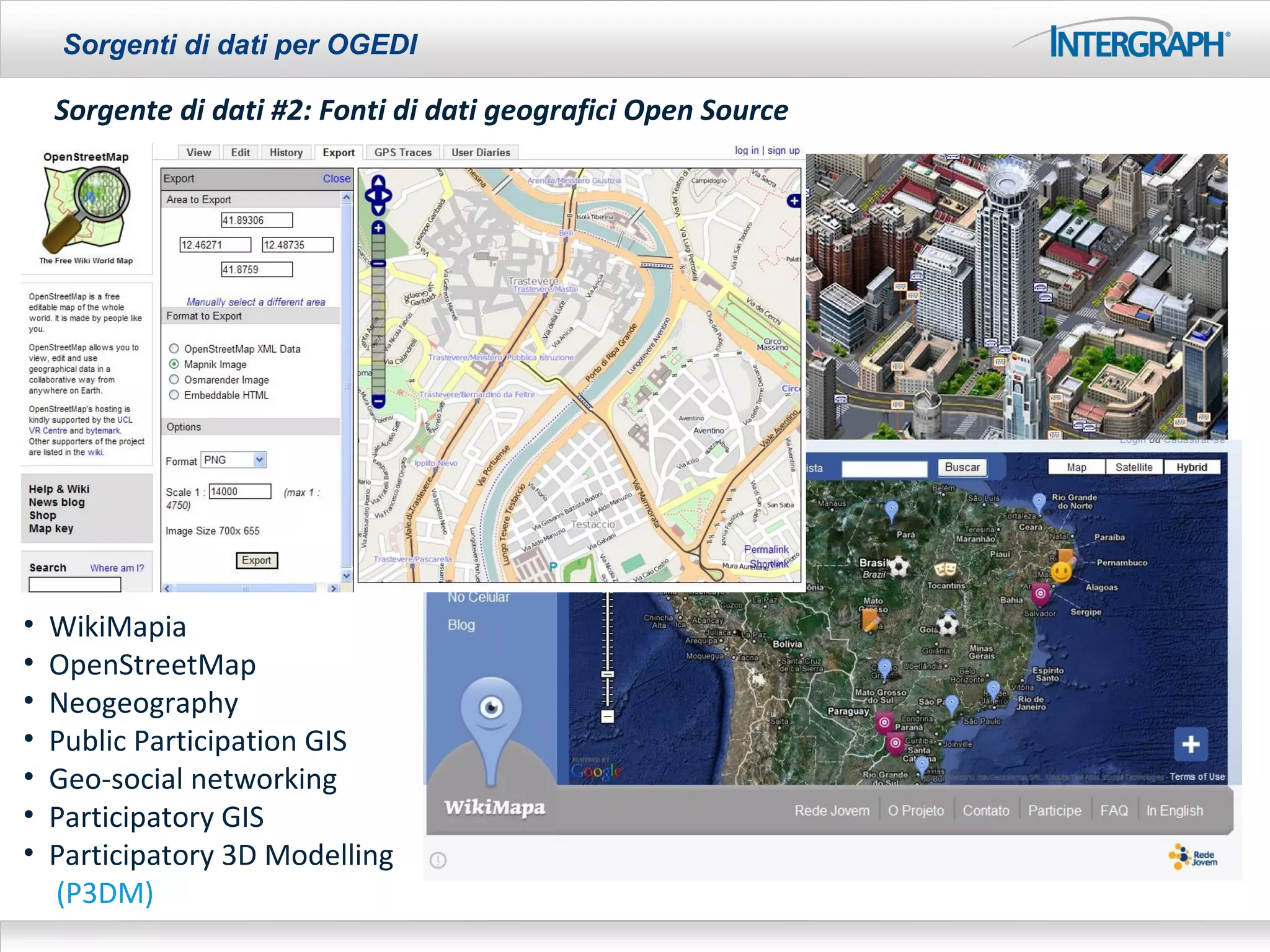 Sorgenti di dati per OGEDI

    Sorgente di dati #2: Fonti di dati geografici Open Source




•   WikiMapia
•   OpenStreetMap
•   Neogeography
•   Public Participation GIS
•   Geo-social networking
•   Participatory GIS
•   Participatory 3D Modelling
    (P3DM)
 