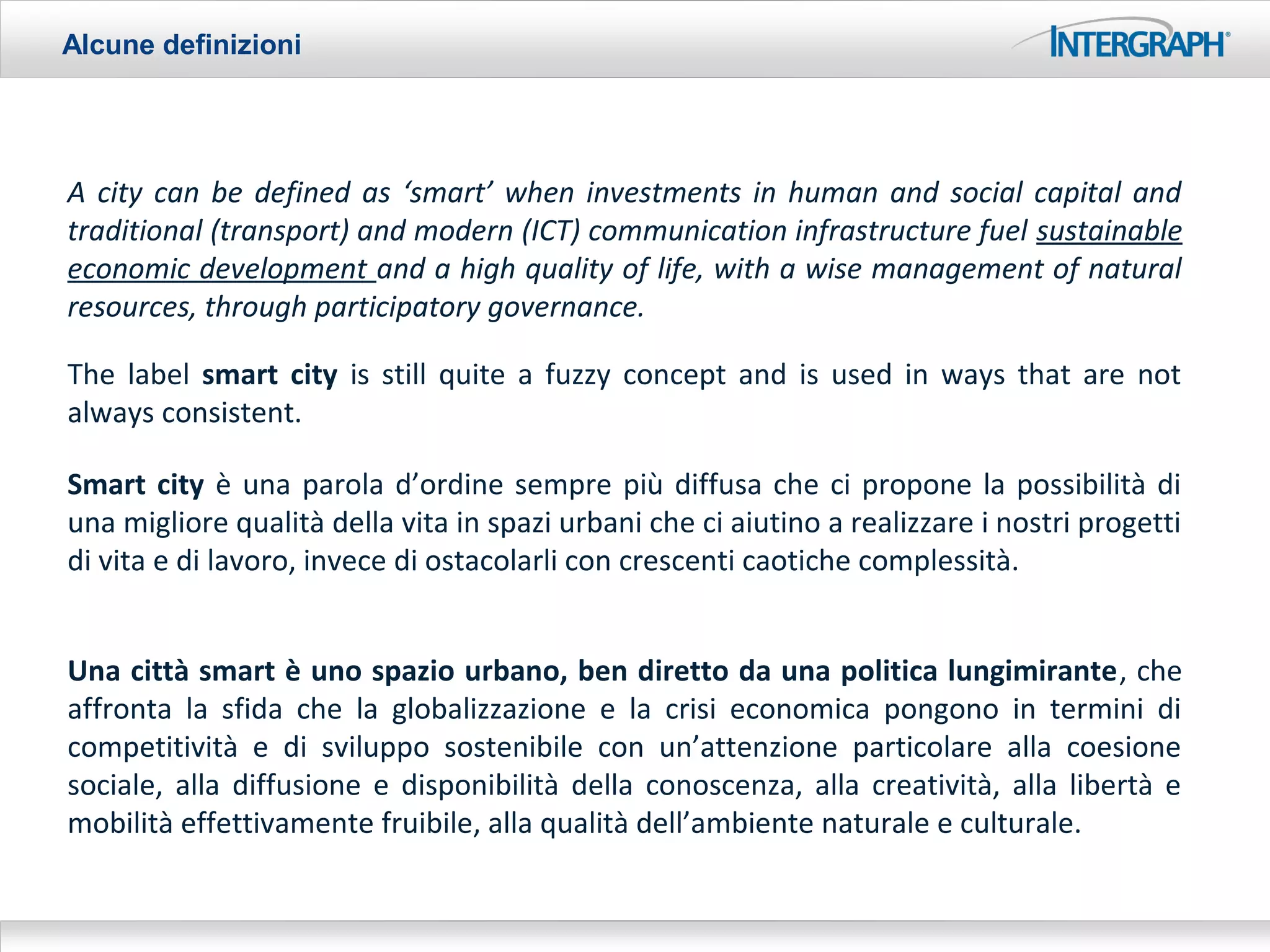 Alcune definizioni




A city can be defined as ‘smart’ when investments in human and social capital and
traditional (transport) and modern (ICT) communication infrastructure fuel sustainable
economic development and a high quality of life, with a wise management of natural
resources, through participatory governance.

The label smart city is still quite a fuzzy concept and is used in ways that are not
always consistent.

Smart city è una parola d’ordine sempre più diffusa che ci propone la possibilità di
una migliore qualità della vita in spazi urbani che ci aiutino a realizzare i nostri progetti
di vita e di lavoro, invece di ostacolarli con crescenti caotiche complessità.


Una città smart è uno spazio urbano, ben diretto da una politica lungimirante, che
affronta la sfida che la globalizzazione e la crisi economica pongono in termini di
competitività e di sviluppo sostenibile con un’attenzione particolare alla coesione
sociale, alla diffusione e disponibilità della conoscenza, alla creatività, alla libertà e
mobilità effettivamente fruibile, alla qualità dell’ambiente naturale e culturale.
 