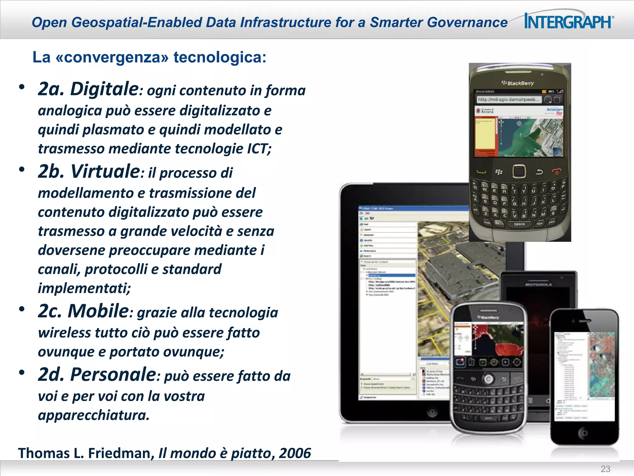 Open Geospatial-Enabled Data Infrastructure for a Smarter Governance

  La «convergenza» tecnologica:
• 2a. Digitale: ogni contenuto in forma
  analogica può essere digitalizzato e
  quindi plasmato e quindi modellato e
  trasmesso mediante tecnologie ICT;
• 2b. Virtuale: il processo di
  modellamento e trasmissione del
  contenuto digitalizzato può essere
  trasmesso a grande velocità e senza
  doversene preoccupare mediante i
  canali, protocolli e standard
  implementati;
• 2c. Mobile: grazie alla tecnologia
  wireless tutto ciò può essere fatto
  ovunque e portato ovunque;
• 2d. Personale: può essere fatto da
  voi e per voi con la vostra
  apparecchiatura.

Thomas L. Friedman, Il mondo è piatto, 2006
                                                                        23
 