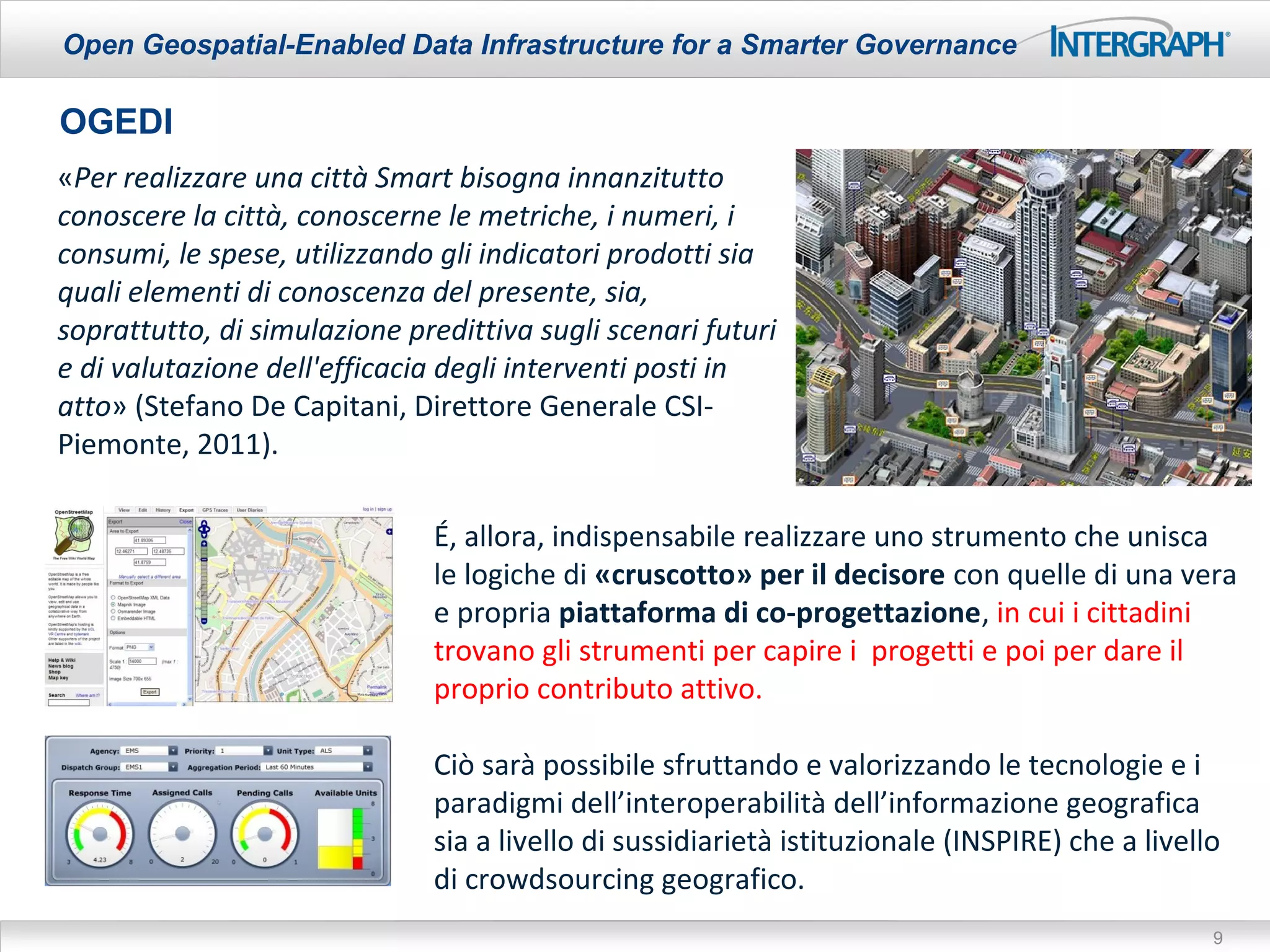 Open Geospatial-Enabled Data Infrastructure for a Smarter Governance

OGEDI
«Per realizzare una città Smart bisogna innanzitutto
conoscere la città, conoscerne le metriche, i numeri, i
consumi, le spese, utilizzando gli indicatori prodotti sia
quali elementi di conoscenza del presente, sia,
soprattutto, di simulazione predittiva sugli scenari futuri
e di valutazione dell'efficacia degli interventi posti in
atto» (Stefano De Capitani, Direttore Generale CSI-
Piemonte, 2011).

                              É, allora, indispensabile realizzare uno strumento che unisca
                              le logiche di «cruscotto» per il decisore con quelle di una vera
                              e propria piattaforma di co-progettazione, in cui i cittadini
                              trovano gli strumenti per capire i progetti e poi per dare il
                              proprio contributo attivo.

                              Ciò sarà possibile sfruttando e valorizzando le tecnologie e i
                              paradigmi dell’interoperabilità dell’informazione geografica
                              sia a livello di sussidiarietà istituzionale (INSPIRE) che a livello
                              di crowdsourcing geografico.
                                                                                                 9
 