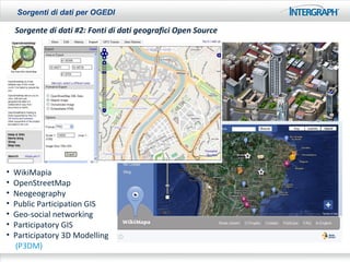 Sorgenti di dati per OGEDI

    Sorgente di dati #2: Fonti di dati geografici Open Source




•   WikiMapia
•   OpenStreetMap
•   Neogeography
•   Public Participation GIS
•   Geo-social networking
•   Participatory GIS
•   Participatory 3D Modelling
    (P3DM)
 