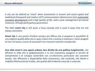 Alcune definizioni




A city can be defined as ‘smart’ when investments in human and social capital and
traditional (transport) and modern (ICT) communication infrastructure fuel sustainable
economic development and a high quality of life, with a wise management of natural
resources, through participatory governance.

The label smart city is still quite a fuzzy concept and is used in ways that are not
always consistent.

Smart city è una parola d’ordine sempre più diffusa che ci propone la possibilità di
una migliore qualità della vita in spazi urbani che ci aiutino a realizzare i nostri progetti
di vita e di lavoro, invece di ostacolarli con crescenti caotiche complessità.


Una città smart è uno spazio urbano, ben diretto da una politica lungimirante, che
affronta la sfida che la globalizzazione e la crisi economica pongono in termini di
competitività e di sviluppo sostenibile con un’attenzione particolare alla coesione
sociale, alla diffusione e disponibilità della conoscenza, alla creatività, alla libertà e
mobilità effettivamente fruibile, alla qualità dell’ambiente naturale e culturale.
 