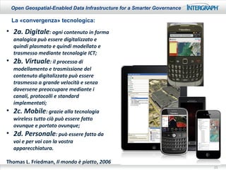 Open Geospatial-Enabled Data Infrastructure for a Smarter Governance

  La «convergenza» tecnologica:
• 2a. Digitale: ogni contenuto in forma
  analogica può essere digitalizzato e
  quindi plasmato e quindi modellato e
  trasmesso mediante tecnologie ICT;
• 2b. Virtuale: il processo di
  modellamento e trasmissione del
  contenuto digitalizzato può essere
  trasmesso a grande velocità e senza
  doversene preoccupare mediante i
  canali, protocolli e standard
  implementati;
• 2c. Mobile: grazie alla tecnologia
  wireless tutto ciò può essere fatto
  ovunque e portato ovunque;
• 2d. Personale: può essere fatto da
  voi e per voi con la vostra
  apparecchiatura.

Thomas L. Friedman, Il mondo è piatto, 2006
                                                                        23
 