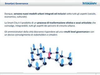 Smart(er) Governance



Dunque, servono nuovi modelli urbani integrati ed inclusivi sotto tutti gli aspetti (sociale,
economico, culturale).

La Smart City è il prodotto di un processo di trasformazione olistico e assai articolato che
coinvolge, integrandoli, tutti gli aspetti dei percorsi di crescita urbana.

Gli amministratori della città dovranno rispondere ad una «multi level governance» con
un deciso coinvolgimento di stakeholders e cittadini.




                                                                                            5
 