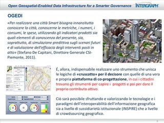 Open Geospatial-Enabled Data Infrastructure for a Smarter Governance

OGEDI
«Per realizzare una città Smart bisogna innanzitutto
conoscere la città, conoscerne le metriche, i numeri, i
consumi, le spese, utilizzando gli indicatori prodotti sia
quali elementi di conoscenza del presente, sia,
soprattutto, di simulazione predittiva sugli scenari futuri
e di valutazione dell'efficacia degli interventi posti in
atto» (Stefano De Capitani, Direttore Generale CSI-
Piemonte, 2011).

                              É, allora, indispensabile realizzare uno strumento che unisca
                              le logiche di «cruscotto» per il decisore con quelle di una vera
                              e propria piattaforma di co-progettazione, in cui i cittadini
                              trovano gli strumenti per capire i progetti e poi per dare il
                              proprio contributo attivo.

                              Ciò sarà possibile sfruttando e valorizzando le tecnologie e i
                              paradigmi dell’interoperabilità dell’informazione geografica
                              sia a livello di sussidiarietà istituzionale (INSPIRE) che a livello
                              di crowdsourcing geografico.
                                                                                                 9
 