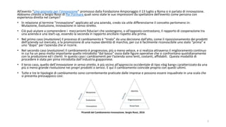 All’evento “Una giornata per l’innovazione” promosso dalla Fondazione Ampioraggio il 13 luglio a Roma si è parlato di innovazione.
Abbiamo chiesto a Sergio Rossi di Per Formare quali sono state le sue impressioni da spettatore dell’evento come persona con
esperienza diretta nel campo?
• In relazione al termine “innovazione” applicato ad una azienda, credo sia utile differenziarne il concetto perlomeno in:
Mutazione, Evoluzione, Innovazione in senso stretto.
• Ciò può aiutare a comprendere i meccanismi fiduciari che sostengono, o all’opposto contrastano, il rapporto di cooperazione tra
una azienda e una start-up, essendo la seconda in rapporto ancillare rispetto alla prima.
• Nel primo caso (mutazione) il processo di cambiamento è “tirato” da una decisione dall’alto, come il riposizionamento dei prodotti
dell’azienda sul mercato, o la promozione di una nuova identità di marchio, per cui è facilmente riconoscibile uno stato “prima” e
uno “dopo” per l’azienda che vi ricorre.
• Nel secondo caso (evoluzione) il cambiamento è progressivo, più o meno veloce, e si realizza attraverso il miglioramento continuo
in cui ha un peso molto importante quello introdotto “dal basso” ossia dalle figure operative che si confrontano quotidianamente
con la produzione ed i clienti. In questo caso i cambiamenti per l’azienda sono lenti, costanti, affidabili. Questa modalità di
procedere è stata per pima introdotta dall’industria giapponese.
• Il terzo caso, quello dell’innovazione in senso stretto, è più vicino all’approccio occidentale di tipo «big bang» caratterizzato da una
più o meno grande rivoluzione nei propri prodotti o servizi. E qui il cambiamento coincide proprio con questi ultimi.
• Tutte e tre le tipologie di cambiamento sono correntemente praticate dalle imprese e possono essere inquadrate in una scala che
si presenta pressappoco così:
Piramidi del Cambiamento-Innovazione. Sergio Rossi, 2016
2
 