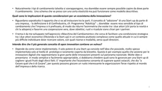 • Naturalmente i tipi di cambiamento talvolta si sovrappongono, ma dovrebbe essere sempre possibile capire da dove parte
il cambiamento. Uno schema che va preso con una certa elasticità ma può funzionare come modello descrittivo.
Quali sono le implicazioni di queste considerazioni per un ecosistema della innovazione?
• Riguardano soprattutto il rapporto che si va ad instaurare tra le parti. Il concetto di “adozione” di una Start-up da parte di
una impresa, - la definizione è di Confindustria, cfr. Programma “AdottUp” -, dovrebbe essere reso sensibile al tipo di
cambiamento che l’impresa si è prefissato, di modo da ridurre l’asimmetria che esiste tra i due attori (chi porta la novità e
chi la adopera) e favorire una cooperazione vera, dove obiettivi, ruoli e ricadute siano chiari per i partner.
• Il tema è da me sviluppato nell’approccio «Macchina del Cambiamento» che cerca di facilitare una condivisione strategica
tra i due attori economici (l’Azienda e la Start-up) in un contesto piuttosto complesso come quello attuale in cui è sempre
più difficile individuare dove ricercare valore, con quali risorse e modalità, verso quali direzioni.
Intende dire che il più generale concetto di open innovation contiene un vulnus?
• Dipende da come viene implementato. Il solo potere di una Start-up consiste nell’idea che possiede, molto spesso
implementata solo al livello di prototipo e raramente coperta da brevetto. Questo è per esempio quello che avviene per le
innovazioni digitali che rappresentano la gran parte delle innovazioni presenti sul panorama nazionale. Molte idee si
presentano in modo semplice e facilmente appropriabile, ci dobbiamo chiedere quali sono le garanzie per una Start-up di
cogliere i giusti frutti dagli sforzi fatti. E’ importante che l’ecosistema consenta di superare questi ostacoli, che dia “a
Cesare quel che è di Cesare”, per questo possono giocare un ruolo interessante le organizzazioni Terze rispetto al mondo
dell’impresa e della ricerca.
3
 