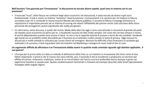 Nell’incontro “Una giornata per l’innovazione” la discussione ha toccato diversi aspetti, quali sono in sintonia con le sue
premesse?
• Il tema del “trust”, della fiducia nei confronti degli attori economici ed istituzionali, è stato toccato da diversi ospiti ed è
fondamentale. Il task è creare un sistema “autentico” dove funzionino i riconoscimenti e le sanzioni per chi tradisce la fiducia
accordata e per chi si contende le risorse (scarse) liberate dal sistema pubblico. E siccome la fiducia si propaga attraverso la
reputazione è importante pensare ad un sistema di scoring che attesti l’affidabilità dei partner anche sulla sola base della storia
personale dei protagonisti, penso soprattutto alle realtà più giovani.
• Un altro tema, meno discusso, è quello del rischio. Molte delle idee che oggi si sono concretizzate in strumenti di grande attualità
ed impatto socio-economico (si pensi per es. a Facebook) nascono da idee molto semplici che come tali corrono sempre il rischio
di venire abbandonate quando sono ancora in fasce se non si ha la capacità-volontà di provare a farne dei veri prodotti. Facebook
agli esordi era un prodotto molto discutibile per il business di un’azienda e molto carente in tema di privacy. Oggi nessuno lo
discute più e molte aziende lo utilizzano per curare clienti ed immagine. Nessuno ha difficoltà a farsi finanziare un prodotto già
realizzato e di successo, il task è guardare oltre ed investire nel Marketing a sostegno di nuovi modi di fare le cose.
Un argomento difficile da affrontare è se l’innovazione debba essere in qualche modo orientata riguardo agli obiettivi applicativi. Il
suo parere?
• L’Europa per la prima volta si è data un metodo di definizione delle linee su cui investire in innovazione che tiene conto di due
fattori importanti: il primo è che le risorse non sono infinite, anzi; il secondo è che le eccellenze si producono sui territori per
effetto di osmosi, imitazione, tradizione, sintesi di un mix di fattori che hanno una loro profondità storica dunque è giusto ed
opportuno investire in queste aree. Queste caratterizzazioni territoriali si ritrovano ad esempio descritte nelle Smart Specialization
Strategies delle singole regioni.
5
 