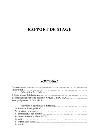 RAPPORT DE STAGE
SOMMAIRE
Remerciements …………………………………………………………………...
Introduction……………………………………………………………………….
I- Présentation de la fiduciaire…………………………………………….
1- historique de la fiduciaire………………………………………………………
2- fiche signalétique de la fiduciaire NAKHIL, FIDUNAK……………………...
3- Organigramme de FIDUNAK…………………………………………………
II- Fonctions et activités de la fiduciaire…………………………………...
1- Tenue de la comptabilité…………………………………………………...
2- expertise comptable………………………………………………………...
3- commissariat aux comptes…………………………………………………
4- constitution des sociétés ????????.................................................................
5- audit………………………………………………………………………...
6- organisation ?????????..................................................................................
7- syndic………………………………………………………………………
 