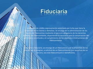 Institución de crédito expresamente autorizada por la ley que tiene la
titularidad de los bienes o derechos. Se encarga de la administración de los
bienes del fideicomiso mediante el ejercicio obligatorio de los derechos
recibidos del fideicomitente, disponiendo lo necesario para la conservación del
patrimonio constituido y el cumplimiento de los objetivos o instrucciones del
fideicomitente.
Fiduciario o fiduciaria ,se encarga de un fideicomiso y de la propiedad de los
bienes que lo integran, a solicitud de un fideicomitente y en beneficio de un
tercero, sea este fideicomisario o beneficiario.
 