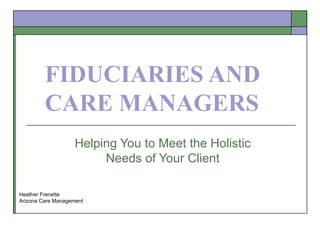 FIDUCIARIES AND CARE MANAGERS Helping You to Meet the Holistic Needs of Your Client Heather Frenette Arizona Care Management 