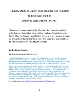 Fiduciary’s Duty to Explain and Encourage Risk Reduction
                              To Employees Holding
                    Employee Stock Options (or SARs)


This article is an examination of a fiduciary’s duty to understand the
risks that are inherent in a client holding Employee Stock Options (or
SARs). Must the fiduciary alert his/her clients to those risks and propose
an efficient way to manage those risks? This paper also examines how
to efficiently lower the risks of such holdings.



Definition of Fiduciary

First we define what a fiduciary is:
A fiduciary obligation exists whenever the relationship with the client involves a
special trust, confidence, and reliance on the fiduciary to exercise his discretion or
expertise in acting for the client. The fiduciary must knowingly accept that trust and
confidence to exercise his expertise and discretion to act on the client's behalf.

When one person does agree to act for another in a fiduciary relationship, the law
forbids the fiduciary from acting in any manner adverse or contrary to the interests
of the client, or from acting for his own benefit in relation to the subject matter.
The client is entitled to the best efforts of the fiduciary on his behalf and the
fiduciary must exercise all of the skill, care and diligence at his disposal when acting
on behalf of the client. A person acting in a fiduciary capacity is held to a high
standard of honesty and full disclosure in regard to the client and must not obtain a
personal benefit at the expense of the client.
From US Legal.comhttp://definitions.uslegal.com/b/breach-of-fiduciary-duty




                                                1
 
