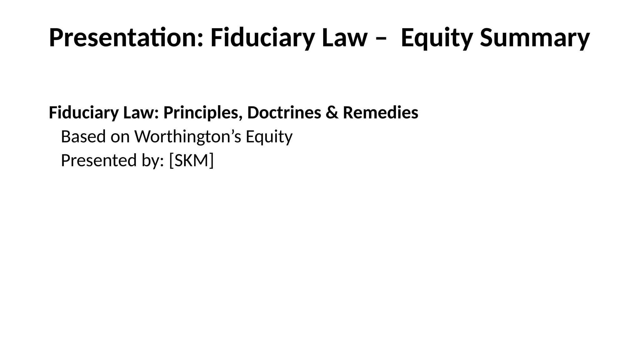 Presentation: Fiduciary Law – Equity Summary
Fiduciary Law: Principles, Doctrines & Remedies
Based on Worthington’s Equity
Presented by: [SKM]
 