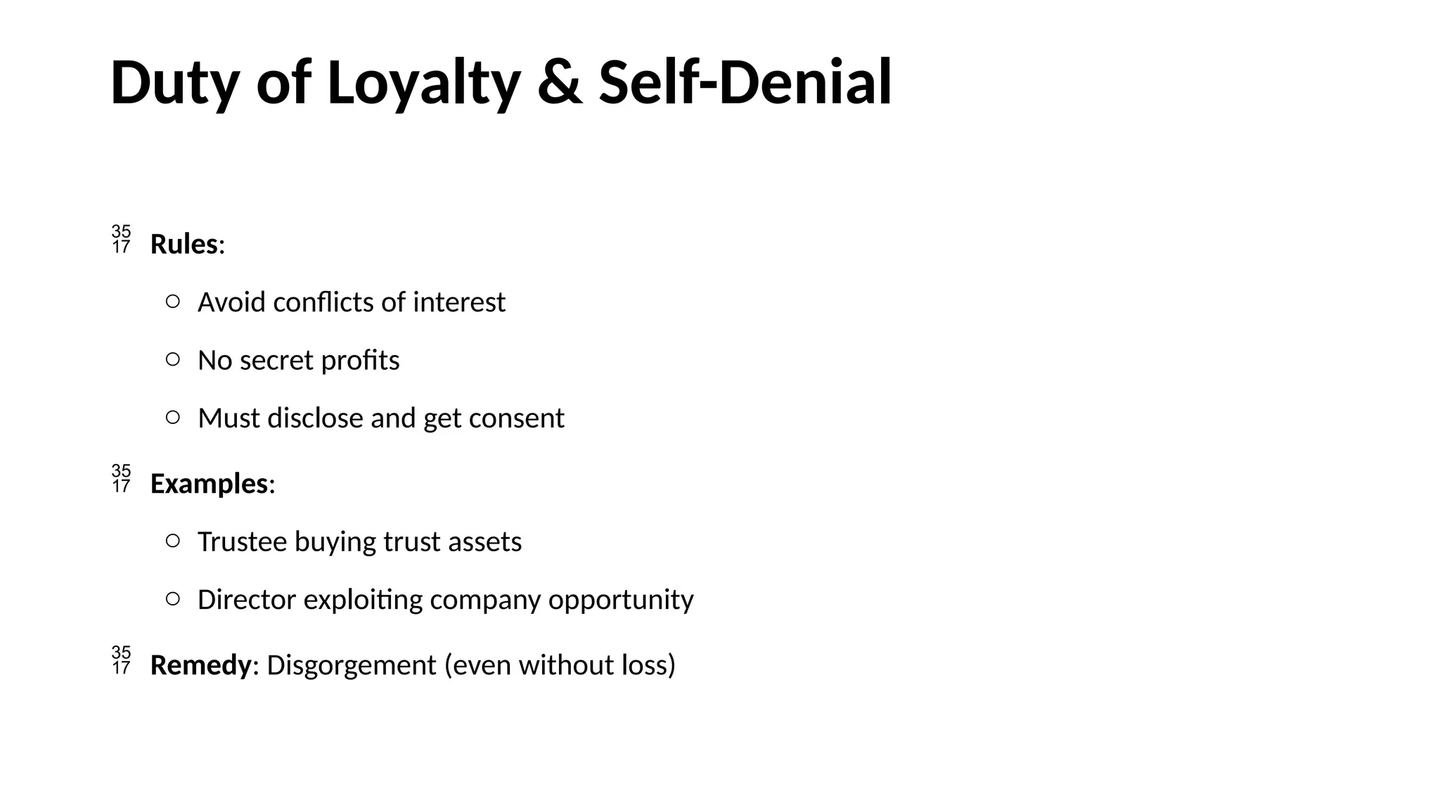 Duty of Loyalty & Self-Denial
 Rules:
o Avoid conflicts of interest
o No secret profits
o Must disclose and get consent
 Examples:
o Trustee buying trust assets
o Director exploiting company opportunity
 Remedy: Disgorgement (even without loss)
 
