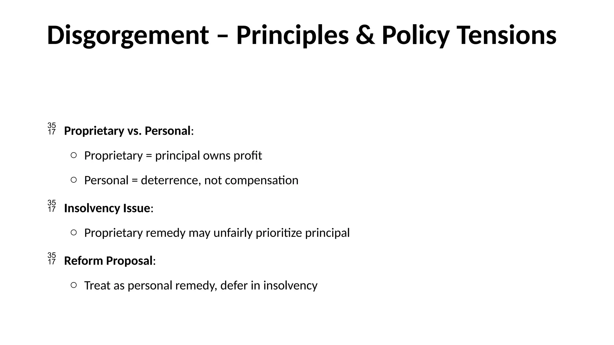 Disgorgement – Principles & Policy Tensions
 Proprietary vs. Personal:
o Proprietary = principal owns profit
o Personal = deterrence, not compensation
 Insolvency Issue:
o Proprietary remedy may unfairly prioritize principal
 Reform Proposal:
o Treat as personal remedy, defer in insolvency
 