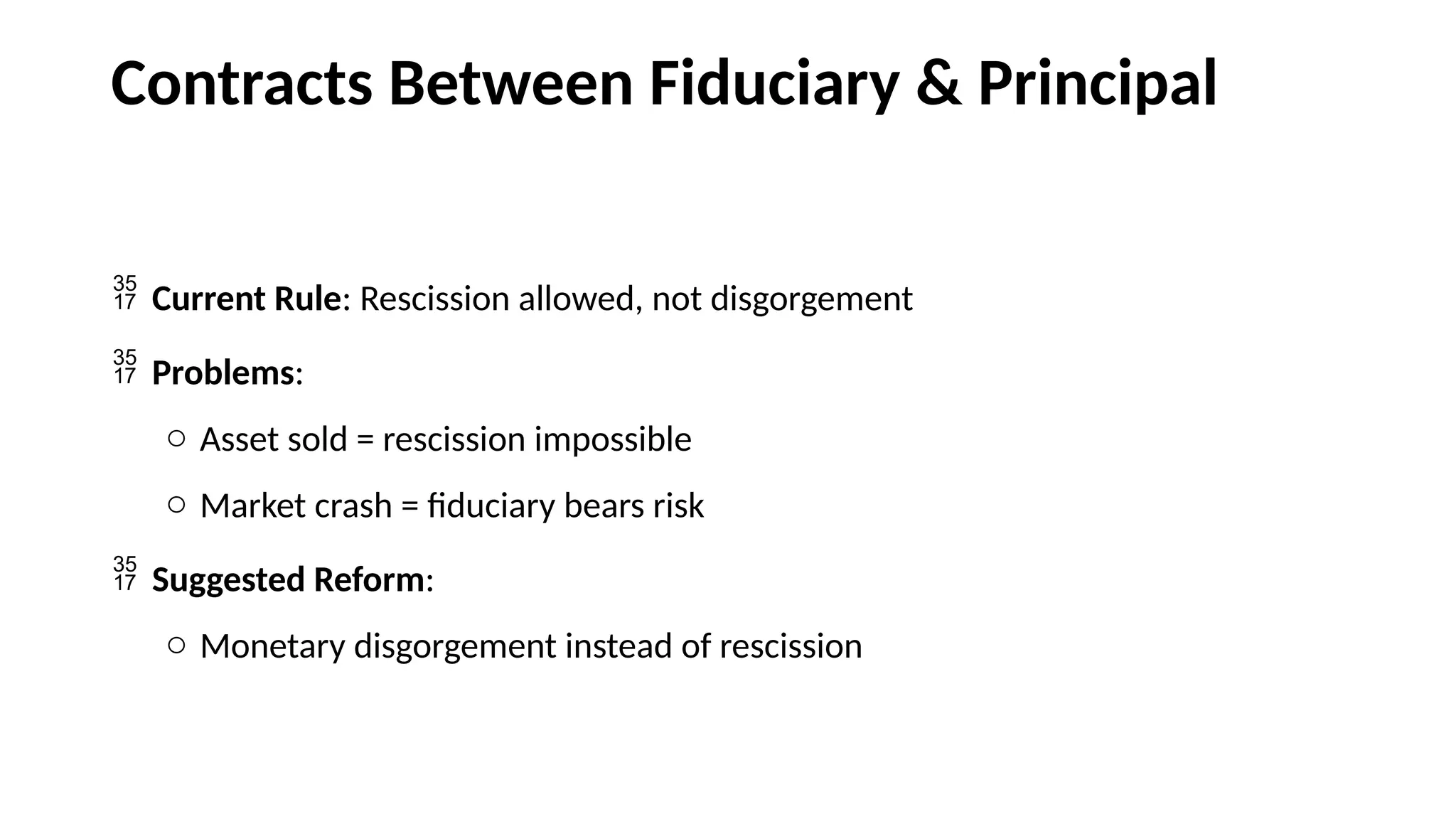 Contracts Between Fiduciary & Principal
 Current Rule: Rescission allowed, not disgorgement
 Problems:
o Asset sold = rescission impossible
o Market crash = fiduciary bears risk
 Suggested Reform:
o Monetary disgorgement instead of rescission
 