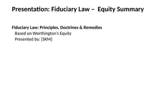 Presentation: Fiduciary Law – Equity Summary
Fiduciary Law: Principles, Doctrines & Remedies
Based on Worthington’s Equity
Presented by: [SKM]
 