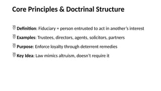 Core Principles & Doctrinal Structure
 Definition: Fiduciary = person entrusted to act in another’s interest
 Examples: Trustees, directors, agents, solicitors, partners
 Purpose: Enforce loyalty through deterrent remedies
 Key Idea: Law mimics altruism, doesn’t require it
 
