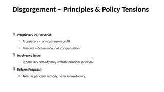 Disgorgement – Principles & Policy Tensions
 Proprietary vs. Personal:
o Proprietary = principal owns profit
o Personal = deterrence, not compensation
 Insolvency Issue:
o Proprietary remedy may unfairly prioritize principal
 Reform Proposal:
o Treat as personal remedy, defer in insolvency
 