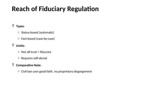 Reach of Fiduciary Regulation
 Types:
o Status-based (automatic)
o Fact-based (case-by-case)
 Limits:
o Not all trust = fiduciary
o Requires self-denial
 Comparative Note:
o Civil law uses good faith, no proprietary disgorgement
 