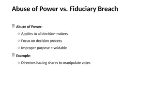 Abuse of Power vs. Fiduciary Breach
 Abuse of Power:
o Applies to all decision-makers
o Focus on decision process
o Improper purpose = voidable
 Example:
o Directors issuing shares to manipulate votes
 