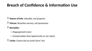 Breach of Confidence & Information Use
 Nature of Info: Valuable, not property
 Misuse: Breaches secrecy, not possession
 Remedies:
o Disgorgement (rare)
o Compensation (lost opportunity or use value)
 Limits: Courts rely on Lord Cairns’ Act
 