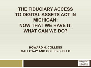 THE FIDUCIARY ACCESS
TO DIGITAL ASSETS ACT IN
MICHIGAN:
NOW THAT WE HAVE IT,
WHAT CAN WE DO?
HOWARD H. COLLENS
GALLOWAY AND COLLENS, PLLC
 
