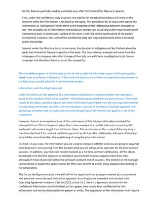 former fiduciary period) could be extended even after the finish of the fiduciary capacity.
First, under the confidential duty situation, the liability for breach of confidence will come at the
moment when the information is received by the party. This period can be as long as the signed the
information as ‘confidential’ either there is the existence of the relationship between the party or
not. The wrongful use of information and disclosure charges will be as long as the required period of
confidential duty. In conclusion, validity of the claim is not rely on the continuance of the party’s
relationship. However, the claim of the confidential duty will stop automatically when it becomes
public knowledge.
Second, under the fiduciary duty circumstance, the duration of obligation will be finished when the
party has finished its fiduciary capacity in the work. The most obvious example will come from the
employees of a company, who after change of their job, are with have no obligation to its former
employer and therefore they can assist the competitor.
The only defence given to the fiduciary is that he did so with the informed consent of the principal (as
listed in the case Parker v McKenna). A full and frank disclosure of all the material information known to
the fiduciary is usually asked for in an Informed consent.
Information used should get approval
Under the strict rule, the operator of a joint venture shall base on the trust of other non-operators,
avoid all the situation of the unfair used the informations generated from the joint venture. They shall
report all the datas, statistics, figures and other informations generated from the joint operation to first
the operating committee, second to the non-operators. Any use of the datas should get approval from
operating committee and non-operators to avoid the gaining of self-interest and against a rule of fair
competiton.
However, there is an exceptional case of the continuance of the fiduciary duty when involved the
principal of trust. This is happened when the trustee involved in a conflict interest or a secret profit
made with information he got from its former client. The termination of the trustee’s fiduciary duty is
therefore declined if his conduct lead to his personal profit from the relationship. A breach of fiduciary
duty will be committed after the questioning of using the prior information.
In which, in your case, the information you are using to compare with the land you are going to acquired
need to prove is not sourcing from the duration that you are acting as the operator for the joint venture
business. In addition, your duty will mostly involved as a full time commercial fiduciary. 20This idea is
developed in US that the operator or employee cannot divert business opportunities from their
principals if those chance fall within the principal’s present line of business. The director or the manager
cannot divert or exploit the opportunities for their own benefit at which, those oppoturnities belong to
the corporation.
The Corporate Opportunity doctrine will define the opportunity as a property owned by a corporation
and assumed cannot be used without its approval. According to the amended and restated Joint
Operating Agreement made on 31st Jan 2020, article 15.2 there is a two years duration for the
confidential information and it bind that parties agreed they should kept confidential for this
information and not be disclosed to any person or entity. The acquisition of the information shall require
 