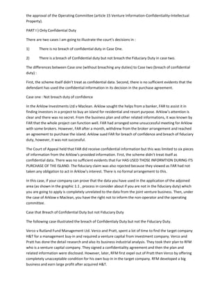 the approval of the Operating Committee (article 15 Venture Information-Confidentiality-Intellectual
Property).
PART I ) Only Confidential Duty
There are two cases I am going to illustrate the court’s decisions in :
1) There is no breach of confidential duty in Case One.
2) There is a breach of Confidential duty but not breach the Fiduciary Duty in case two.
The differences between Case one (without breaching any duties) to Case two (breach of confidential
duty) :
First, the scheme itself didn’t treat as confidential data. Second, there is no sufficient evidents that the
defendant has used the confidential information in its decision in the purchase agreement.
Case one : Not breach duty of confidence
In the Arklow Investments Ltd v Maclean. Arklow sought the helps from a banker, FAR to assist it in
finding investors in a project to buy an island for residential and resort purpose. Arklow’s attention is
clear and there was no secret. From the business plan and other related informations, it was known by
FAR that the whole project can function well. FAR had arranged some unsuccessful meeting for Arklow
with some brokers. However, FAR after a month, withdrew from the broker arrangement and reached
an agreement to purchase the island. Arklow sued FAR for breach of confidence and breach of fiduciary
duty, however, it was not successful.
The Court of Appeal held that FAR did receive confidential information but this was limited to six pieces
of information from the Arklow’s provided information. First, the scheme didn’t treat itself as
confidential data. There was no sufficient evidents that Far HAS USED THOSE INFORMTION DURING ITS
PURCHASE OF THE ISLAND. The fiduciary claim was also rejected because they viewed as FAR had not
taken any obligation to act in Arklow’s interest. There is no formal arrangement to this.
In this case, if your company can prove that the data you have used in the application of the adjoined
area (as shown in the graphic 1.1 , process in consider about if you are not in the fiduciary duty) which
you are going to apply is completely unrelated to the data from the joint venture business. Then, under
the case of Arklow v Maclean, you have the right not to inform the non-operator and the operating
committee.
Case that Breach of Confidential Duty but not Fiduciary Duty
The following case illustrated the breach of Confidentialy Duty but not the Fiduciary Duty.
Verco v Rutland Fund Management Ltd. Verco and Pratt, spent a lot of time to find the target company
H&T for a management buy-in and required a venture capital from investment company. Verco and
Pratt has done the detail research and also its business industrial analysis. They took their plan to RFM
who is a venture capital company. They signed a confidentiality agreement and then the plan and
related information were disclosed. However, later, RFM first expel out of Pratt then Verco by offering
completely unacceptable condition for his own buy-in in the target company. RFM developed a big
business and earn large profit after acquired H&T.
 
