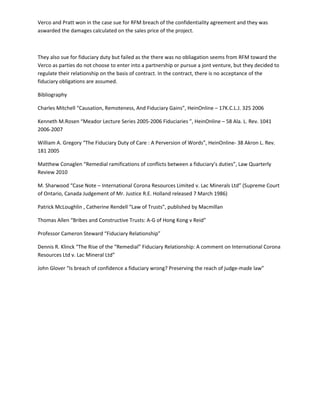 Verco and Pratt won in the case sue for RFM breach of the confidentiality agreement and they was
aswarded the damages calculated on the sales price of the project.
They also sue for fiduciary duty but failed as the there was no obliagation seems from RFM toward the
Verco as parties do not choose to enter into a partnership or pursue a jont venture, but they decided to
regulate their relationship on the basis of contract. In the contract, there is no acceptance of the
fiduciary obligations are assumed.
Bibliography
Charles Mitchell “Causation, Remoteness, And Fiduciary Gains”, HeinOnline – 17K.C.L.J. 325 2006
Kenneth M.Rosen “Meador Lecture Series 2005-2006 Fiduciaries ”, HeinOnline – 58 Ala. L. Rev. 1041
2006-2007
William A. Gregory “The Fiduciary Duty of Care : A Perversion of Words”, HeinOnline- 38 Akron L. Rev.
181 2005
Matthew Conaglen “Remedial ramifications of conflicts between a fiduciary’s duties”, Law Quarterly
Review 2010
M. Sharwood “Case Note – International Corona Resources Limited v. Lac Minerals Ltd” (Supreme Court
of Ontario, Canada Judgement of Mr. Justice R.E. Holland released 7 March 1986)
Patrick McLoughlin , Catherine Rendell “Law of Trusts”, published by Macmillan
Thomas Allen “Bribes and Constructive Trusts: A-G of Hong Kong v Reid”
Professor Cameron Steward “Fiduciary Relationship”
Dennis R. Klinck “The Rise of the “Remedial” Fiduciary Relationship: A comment on International Corona
Resources Ltd v. Lac Mineral Ltd”
John Glover “Is breach of confidence a fiduciary wrong? Preserving the reach of judge-made law”
 
