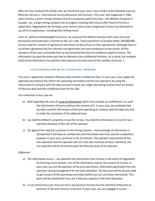 After we have analysed the whole case, we found that your case is very similar to the Canadian case Lac
Minerals Ltd (Lac) v. International Corona Resources Ltd (Corona). 1The case was happened in 1981,
when Corona, a junior mining company found a prosperous gold mine area – the Williams Property in
Canada. Lac, a large mining company has arranged a meeting with Corona after heard of Corona’s
exploration. Negotiations for forming a joint venture were under progressed. Corona has disclosed to
Lac all of its exploration, including their drilling result.
Later on, without acknowledged to Corona, Lac acquired the Williams land by itself and a mine was
discovered and production is started on the Lac’s side. Total investment is Canadian dollar 200,000,000.
Corona sued for a breach of agreement and breach of duty of Lac on their agreements. Although there is
no written agreement but the informal oral agreement and some evidences on the emails. All five
members of the court concluded that Lac has breached the duty of confidence owed to Corona. The
information has past the three-part test as defined in the confidential relations. As a result, the recipient
(LAC) of the information misused the information to the detriment of the confider (Corona). 2
1.2 A comparison with the Lac v Corona Case- similarities
This case is apparently related to fiduciary duty and the confidential duty. In your case, if you apply the
adjoined area without the inform the operating committee and the non-operators by using the
information to compare with the data you had in hand, you might later being sued by them for breach
of fiduciary duty and the confidential duty for the JOA.
The similarities in this case are
a) Both regarding the issue of using of information which may consider as confidential. Lac used
the information of Corona without the consent of it. In your case, you probably had
partially used the information of the joint operating to compare with the date you had
to make the conclusion of the adjoined area.
b) Lac hold the William’s property in trust for Corona. You hold the information in trust for non-
operators because of the role of the operator.
c) Lac against the industry’s practises in the mining industry – that exchange of information is
allowed but it will keep as confidential and information won’t be used for competition
purpose. In your case, practices in the oil industry. The operator represented all the
non-operators and the operator will act in the best interests of them, therefore, the
non-operator will be protected under the fiduciary duty of the operator.
Difference :
a) The information source – Lac obtained the information from Corona in the event of negotiation
for forming a joint venture. Use of the information require the consent of Corona. In
your case, you are the operator of the joint operations, information generated from the
operation during management for the joint operation. The key issue will be do you need
to get consent of the operating committee before you can use these information. This
point will be established if you are a fiduciary capacity in the Joint Operation.
b) In Lac and Corona case, they are not in any business formats but the potential of become co-
venturers if the Joint Venture is formed. In your case, you are engaged in a joint
 