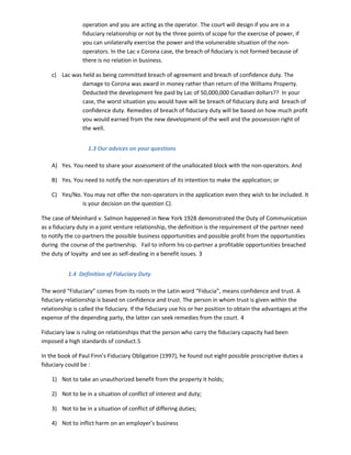 operation and you are acting as the operator. The court will design if you are in a
fiduciary relationship or not by the three points of scope for the exercise of power, if
you can unilaterally exercise the power and the volunerable situation of the non-
operators. In the Lac v Corona case, the breach of fiduciary is not formed because of
there is no relation in business.
c) Lac was held as being committed breach of agreement and breach of confidence duty. The
damage to Corona was award in money rather than return of the Williams Property.
Deducted the development fee paid by Lac of 50,000,000 Canadian dollars?? In your
case, the worst situation you would have will be breach of fiduciary duty and breach of
confidence duty. Remedies of breach of fiduciary duty will be based on how much profit
you would earned from the new development of the well and the possession right of
the well.
1.3 Our advices on your questions
A) Yes. You need to share your assessment of the unallocated block with the non-operators. And
B) Yes. You need to notify the non-operators of its intention to make the application; or
C) Yes/No. You may not offer the non-operators in the application even they wish to be included. It
is your decision on the question C).
The case of Meinhard v. Salmon happened in New York 1928 demonstrated the Duty of Communication
as a fiduciary duty in a joint venture relationship, the definition is the requirement of the partner need
to notify the co-partners the possible business opportunities and possible profit from the opportunities
during the course of the partnership. Fail to inform his co-partner a profitable opportunities breached
the duty of loyalty and see as self-dealing in a benefit issues. 3
1.4 Definition of Fiduciary Duty
The word “Fiduciary” comes from its roots in the Latin word “Fiducia”, means confidence and trust. A
fiduciary relationship is based on confidence and trust. The person in whom trust is given within the
relationship is called the fiduciary. If the fiduciary use his or her position to obtain the advantages at the
expense of the depending party, the latter can seek remedies from the court. 4
Fiduciary law is ruling on relationships that the person who carry the fiduciary capacity had been
imposed a high standards of conduct.5
In the book of Paul Finn’s Fiduciary Obligation (1997), he found out eight possible proscriptive duties a
fiduciary could be :
1) Not to take an unauthorized benefit from the property it holds;
2) Not to be in a situation of conflict of interest and duty;
3) Not to be in a situation of conflict of differing duties;
4) Not to inflict harm on an employer’s business
 
