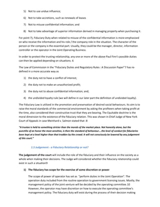 5) Not to use undue influence;
6) Not to take accretions, such as renewals of leases
7) Not to misuse confidential information; and
8) Not to take advantage of superior information derived in managing property when purchasing it.
For point 7), Fiduciary Duty when related to misuse of the confidential information is more emphasised
on who receive the information and his role / the company role in the situation. The character of the
person or the company is the essential part. Usually, they could be the manager, director, information
controller or the operator in the Joint Operating Business.
In order to protect the trusting relationship, any one or more of the above Paul Finn’s possible duties
can then be applied depending on situations. 6
The Law of Commission in the “Fiduciary Duties and Regulatory Rules : A Discussion Paper”7 has re-
defined in a more accurate way as
1) the duty not to have a conflict of interest;
2) the duty not to make an unauthorized profit;
3) the duty not to abuse confidential information; and;
4) the undivided loyalty rule (we will define in our later part the definition of undivided loyalty).
The Fiduciary Law is utilized in the promotion and preservation of desired social behaviours. Its aim is to
raise the moral standards of the commercial environment by asking the profiteers when taking profit at
the time, also considered their constructive trust that they are bearing. The Equitable doctrine is the
moral dimension to the existence of the fiduciary relation. This was shown in Chief Judge of New York
Court of Appeals in case Meinhard v. Salmon stated that :8
“A trustee is held to something stricter than the morals of the market place. Not honestly alone, but the
punctilio of an honor the most sensitive, is then the standard of behaviour….the level of conduct for fiduciaries
been kept at a level higher than that trodden by the crowd. It will not consciously be lowered by any judgement
of this court.”
1.5 Judgement - a Fiduciary Relationship or not?
The judgement of the court will include the role of the fiduciary and their influence on the society as a
whole when making their decisions. The Judge will considered whether the fiduciary relationship could
exist in such a situation9
1) The fiduciary has scope for the exercise of some discretion or power
The scope of power of operator has set as “perform duties in the Joint Operation”. The
operation duty included from the routine operation to government licensing issues. Mostly, the
management policy of the joint venture will be decided by the operating committee.10
However, the operator may have discretion on how to execute the operating committee’s
management policy. The fiduciary duty will exist during the process of their decision making
 