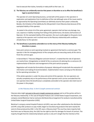 how to execute their duties, honestly or make profit to their own. 11
1) The fiduciary can unilaterally exercise that power or discretion so as to affect the beneficiary’s
legal or practical interest
The operator of a Joint Operating business, carried with all the powers in the operation in
exploration and exploitation from its definition of the role (although some of the issues need to
be approved by the Operating Committee) can definitely excerise their power unilaterally.
Besides, the limitation of the liability by the JOA granted it more fiduciary duty because of the
exempted liability of the operator.
As stated in the article 4.6 of the same agreement, operator shall not bear any damage, loss,
cost, expense or liability resulting from failing of the performance, the duties and functions of
Operator. On the exempted liability of the operator, the court could judged on the grants more
capacity to the operator and it inclined more to the fiduciary relationship with conditions
already favour to the operator.
1) The beneficiary is peculiarly vulnerable to or at the mercy of the fiduciary holding the
discretion or power.
Every joint venture or joint operating involved an agreement that lead to a common goal. The
operator is like the managing director of the company who are executing nearly all the role to
finish the common goal.
In Gerard Bean’s “Fiduciary Obligation and Joint Venture”, it stated that the role of operators
are mainly three: (1)negotiation on behalf of the co-venturers (2) advising the co-venturers (3)
implementation of decision and management of the joint venture property.
Negotiation will include the formulation of proposal. Advising will include both the evaluation of
information and making of recommendation. Implementation means carrying out the decisions
by the operating committee. 12
If the whole operation is under the duty and control of the operator, the non-operators are
actually completely rely on the performance of the operator and it can be concluded that the
non-operator (here the beneficiary) is completely vulnerable to the operator who hold most of
the power in the project.
1.6 No Fiduciary Duty in Arm’s-Length commercial contract
Fiduciary duty might not exist in the arm’s-length commercial contract and no of the parties will be in
the fiduciary relationship. In the case of Hospital Products Ltd v United States Surgical Corporation, one
company named Blackman had an exclusive distributorship arrangement for products manufactured by
United States Surgical Corporation (USSC).
Blackman’s company named Hospital Products Ltd (HPL), was soon after substituted as the distributor
and HPL using USSC products as copy model, began to manufacturing products that were exactly the
same to those produced by USSC. Is the HPL owns a fiduciary duty? The court by a bare majority held
that there was no fiduciary duty, the USSC has the right to claim for damages for breach of contract. The
majority thought that the relationship between parties is only arm’s length that the intention of the
 