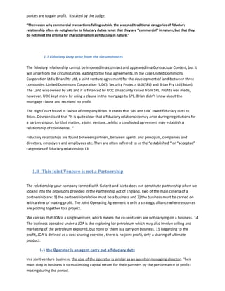 parties are to gain profit. It stated by the Judge:
“The reason why commercial transactions falling outside the accepted traditional categories of fiduciary
relationship often do not give rise to fiduciary duties is not that they are “commercial” in nature, but that they
do not meet the criteria for characterisation as fiduciary in nature.”
1.7 Fiduciary Duty arise from the circumstances
The fiduciary relationship cannot be imposed in a contract and appeared in a Contractual Context, but it
will arise from the circumstances leading to the final agreements. In the case United Dominions
Corporation Ltd v Brian Pty Ltd, a joint venture agreement for the development of land between three
companies: United Dominions Corporation (UDC), Security Projects Ltd (SPL) and Brian Pty Ltd (Brian).
The Land was owned by SPL and it is financed by UDC on security raised from SPL. Profits was made,
however, UDC kept more by using a clause in the mortgage to SPL. Brian didn’t know about the
mortgage clause and received no profit.
The High Court found in favour of company Brian. It states that SPL and UDC owed fiduciary duty to
Brian. Dowson J said that “It is quite clear that a fiduciary relationship may arise during negotiations for
a partnership or, for that matter, a joint venture…whilst a concluded agreement may establish a
relationship of confidence…”
Fiduciary relatioships are found between partners, between agents and principals, companies and
directors, employers and employees etc. They are often referred to as the “established “ or “accepted”
catgeories of fiduciary relationship.13
1.8 This Joint Venture is not a Partnership
The relationship your company formed with Goforit and Meto does not constitute partnership when we
looked into the provisions provided in the Partnership Act of England. Two of the main criteria of a
partnership are: 1) the partnership relation must be a business and 2) the business must be carried on
with a view of making profit. The Joint Operating Agreement is only a strategic alliance when resources
are pooling together to a project.
We can say that JOA is a single venture, which means the co-venturers are not carrying on a business. 14
The business operated under a JOA is the exploring for petroleum which may also involve selling and
marketing of the petroleum explored, but none of them is a carry on business. 15 Regarding to the
profit, JOA is defined as a cost-sharing exercise , there is no joint profit, only a sharing of ultimate
product.
1.1 the Operator is an agent carry out a fiduciary duty
In a joint venture business, the role of the operator is similar as an agent or managing director. Their
main duty in business is to maximizing capital return for their partners by the performance of profit-
making during the period.
 