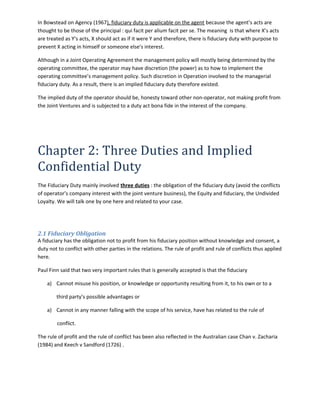 In Bowstead on Agency (1967), fiduciary duty is applicable on the agent because the agent’s acts are
thought to be those of the principal : qui facit per alium facit per se. The meaning is that where X’s acts
are treated as Y’s acts, X should act as if it were Y and therefore, there is fiduciary duty with purpose to
prevent X acting in himself or someone else’s interest.
Although in a Joint Operating Agreement the management policy will mostly being determined by the
operating committee, the operator may have discretion (the power) as to how to implement the
operating committee’s management policy. Such discretion in Operation involved to the managerial
fiduciary duty. As a result, there is an implied fiduciary duty therefore existed.
The implied duty of the operator should be, honesty toward other non-operator, not making profit from
the Joint Ventures and is subjected to a duty act bona fide in the interest of the company.
Chapter 2: Three Duties and Implied
Confidential Duty
The Fiduciary Duty mainly involved three duties : the obligation of the fiduciary duty (avoid the conflicts
of operator’s company interest with the joint venture business), the Equity and fiduciary, the Undivided
Loyalty. We will talk one by one here and related to your case.
2.1 Fiduciary Obligation
A fiduciary has the obligation not to profit from his fiduciary position without knowledge and consent, a
duty not to conflict with other parties in the relations. The rule of profit and rule of conflicts thus applied
here.
Paul Finn said that two very important rules that is generally accepted is that the fiduciary
a) Cannot misuse his position, or knowledge or opportunity resulting from it, to his own or to a
third party’s possible advantages or
a) Cannot in any manner falling with the scope of his service, have has related to the rule of
conflict.
The rule of profit and the rule of conflict has been also reflected in the Australian case Chan v. Zacharia
(1984) and Keech v Sandford (1726) .
 