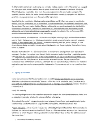 Dr. Chan and Dr Zacharia are partnership and runned a medical practice centre. The centre was engaged
in a three year lease inside a premise with an option that it can be renewed for a further two years.
When the business reached the third year, the partners determined to wind up the company. The
appellant, Dr Chan, within the option period, renew the lease for himself for two years and the lessor
gave him a two years renewal upon the payment for a premium.
It was held by the court that a fiduciary relationship did exist and Dr. Chan was bound to count in the
winding up of the partnership and he is therefore a constructive trustee for any benefit he received from
the new lease. The court stated that the fiduciary relationship can countinue despite the fact that the
partnership is dissolved. Dr. Chan abused his position as a fiduciary in a trustee and former partner
relationship and in looking to obtain an advantage for himself. He subjected the performance of his
personal interest rather than interest of the partnership.
In Keech v Sandford, 16Lord Hershell said for this case “ It(the fiduciary duty) is an inflexible rule of the
court of Equity that a person in a fiduciary duty position, is not…unless otherwise expressly provided,
entitled to make a profit; he is not allowed…human nature being what it is, there is danger, in such
circumstances…being swayed by interest rather than by duty, and thus prejudicing those whom he was
bound to protect.”
Operator shall not involve in a position of conflict of interest to his other partners (non-Operators in
your case). The data ( is received from the well that is completed under the drilling ) used to be coupled
with data from the prospective value of the unallocated block is in a purpose of making profit for your
own rather than the Joint Operation. As an operator, you need to share the assessment of the
unallocated block with the non-operators, AND notify the non-operators of your intention the make the
application. And you need to be approved by the Operating Committee and pay for the cost of the data.
17
2.2 Equity of Interest
Equity is a ruler standard on fiduciaries because it is used to discourage disloyalty and to encourage
fiduciaries to promote the beneficiaries’ interest. A fiduciary can be held liable even if he has acted in
good faith and made profit for the beneficiaries as well as making a personal benefit, see case Boardman
v Phipps (1967).
Equity and fiduciary
The fiduciary obligation arise because of the actor or the party in the Joint Operation should always bear
an obligation in consider whether his actions will affect other party.
The rationale for equity’s intervention on the case between the conflicted party was illustrated by the
case from High Court of Australia in Maguire v Makaronis (1997), when the court said that
“Equity intervenes…not so much to recoup a loss suffered by the plaintiff as to hold the fiduciary to, and
vindicate, the high duty owned to the plaintiff…Those in a fiduciary position who enter into transactions
with those to whom they owe fiduciary duties labour under a heavy duty to show the righteousness of
the transactions.”
1) Protection of the Non-Operators
 