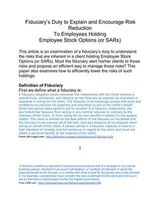 Fiduciary’s Duty to Explain and Encourage Risk
                        Reduction
                  To Employees Holding
           Employee Stock Options (or SARs)

This article is an examination of a fiduciary’s duty to understand
the risks that are inherent in a client holding Employee Stock
Options (or SARs). Must the fiduciary alert his/her clients to those
risks and propose an efficient way to manage those risks? This
paper also examines how to efficiently lower the risks of such
holdings.

Definition of Fiduciary
First we define what a fiduciary is:
A fiduciary obligation exists whenever the relationship with the client involves a
special trust, confidence, and reliance on the fiduciary to exercise his discretion or
expertise in acting for the client. The fiduciary must knowingly accept that trust and
confidence to exercise his expertise and discretion to act on the client's behalf.
When one person does agree to act for another in a fiduciary relationship, the
law forbids the fiduciary from acting in any manner adverse or contrary to the
interests of the client, or from acting for his own benefit in relation to the subject
matter. The client is entitled to the best efforts of the fiduciary on his behalf and
the fiduciary must exercise all of the skill, care and diligence at his disposal when
acting on behalf of the client. A person acting in a fiduciary capacity is held to a
high standard of honesty and full disclosure in regard to the client and must not
obtain a personal benefit at the expense of the client.
From US Legal.com http://definitions.uslegal.com/b/breach-of-fiduciary-duty




                                                  1



 A fiduciary is held to a standard of conduct and trust above that of a stranger or of a casual
business person. He/she/it must avoid "self-dealing" or "conflicts of interests" in which the
potential benefit to the fiduciary is in conflict with what is best for the person who trusts him/her/
it. For example, a stockbroker must consider the best investment for the client and not buy or
sell on the basis of what brings him/her the highest commission.
From LAW.com http://dictionary.law.com/Default.aspx?selected=744
 