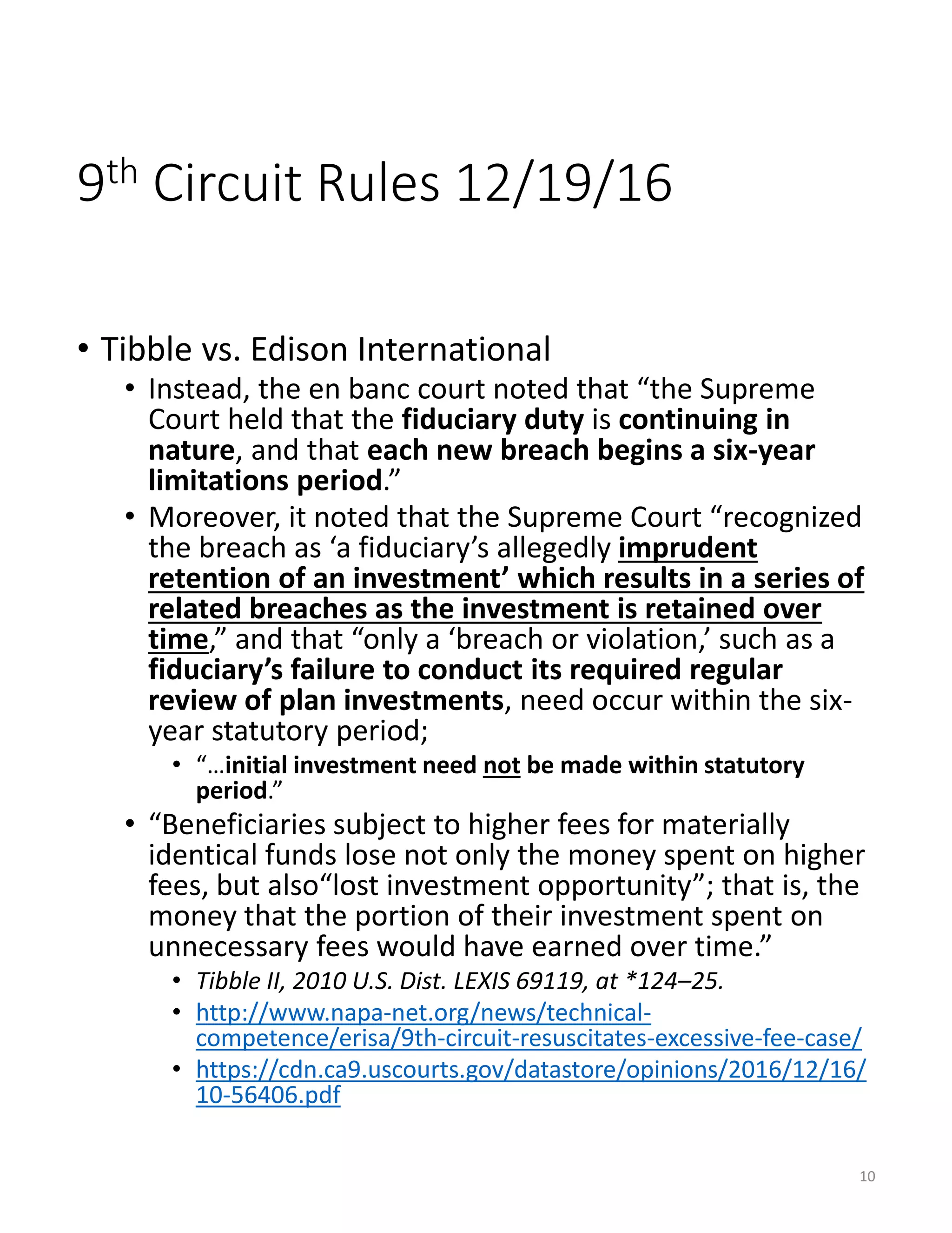 9th Circuit Rules 12/19/16
• Tibble vs. Edison International
• Instead, the en banc court noted that “the Supreme
Court held that the fiduciary duty is continuing in
nature, and that each new breach begins a six-year
limitations period.”
• Moreover, it noted that the Supreme Court “recognized
the breach as ‘a fiduciary’s allegedly imprudent
retention of an investment’ which results in a series of
related breaches as the investment is retained over
time,” and that “only a ‘breach or violation,’ such as a
fiduciary’s failure to conduct its required regular
review of plan investments, need occur within the six-
year statutory period;
• “…initial investment need not be made within statutory
period.”
• “Beneficiaries subject to higher fees for materially
identical funds lose not only the money spent on higher
fees, but also“lost investment opportunity”; that is, the
money that the portion of their investment spent on
unnecessary fees would have earned over time.”
• Tibble II, 2010 U.S. Dist. LEXIS 69119, at *124–25.
• http://www.napa-net.org/news/technical-
competence/erisa/9th-circuit-resuscitates-excessive-fee-case/
• https://cdn.ca9.uscourts.gov/datastore/opinions/2016/12/16/
10-56406.pdf
10
 
