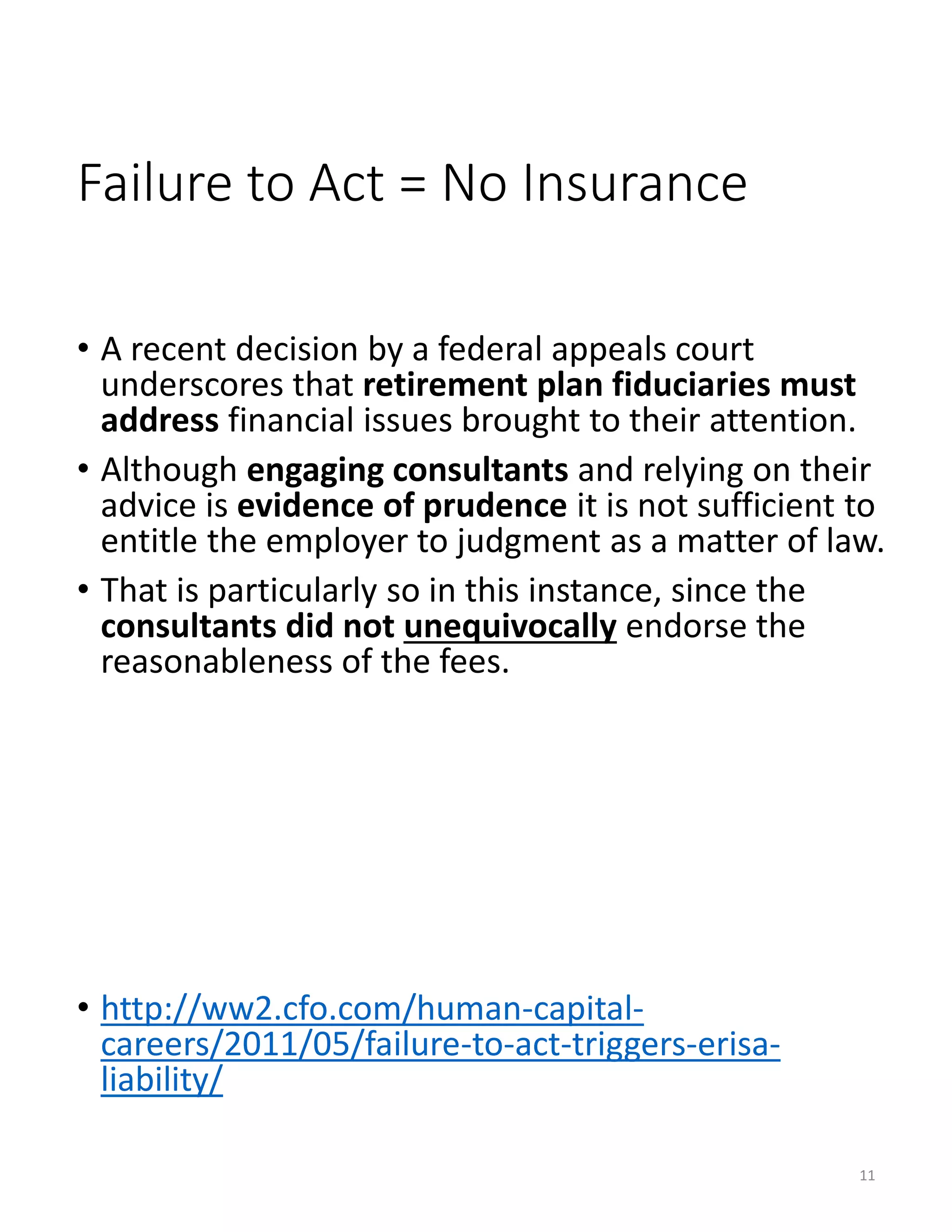 Failure to Act = No Insurance
• A recent decision by a federal appeals court
underscores that retirement plan fiduciaries must
address financial issues brought to their attention.
• Although engaging consultants and relying on their
advice is evidence of prudence it is not sufficient to
entitle the employer to judgment as a matter of law.
• That is particularly so in this instance, since the
consultants did not unequivocally endorse the
reasonableness of the fees.
• http://ww2.cfo.com/human-capital-
careers/2011/05/failure-to-act-triggers-erisa-
liability/
11
 
