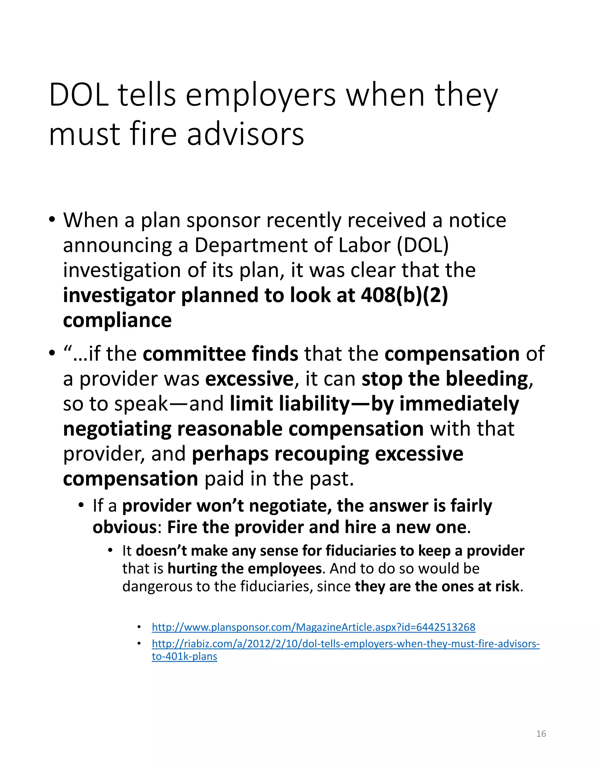DOL tells employers when they
must fire advisors
• When a plan sponsor recently received a notice
announcing a Department of Labor (DOL)
investigation of its plan, it was clear that the
investigator planned to look at 408(b)(2)
compliance
• “…if the committee finds that the compensation of
a provider was excessive, it can stop the bleeding,
so to speak—and limit liability—by immediately
negotiating reasonable compensation with that
provider, and perhaps recouping excessive
compensation paid in the past.
• If a provider won’t negotiate, the answer is fairly
obvious: Fire the provider and hire a new one.
• It doesn’t make any sense for fiduciaries to keep a provider
that is hurting the employees. And to do so would be
dangerous to the fiduciaries, since they are the ones at risk.
• http://www.plansponsor.com/MagazineArticle.aspx?id=6442513268
• http://riabiz.com/a/2012/2/10/dol-tells-employers-when-they-must-fire-advisors-
to-401k-plans
16
 