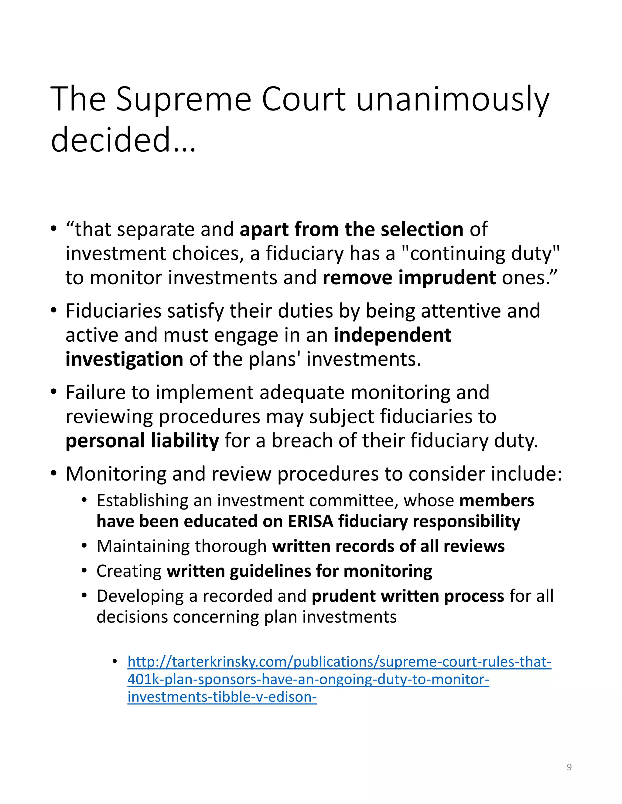 The Supreme Court unanimously
decided…
• “that separate and apart from the selection of
investment choices, a fiduciary has a "continuing duty"
to monitor investments and remove imprudent ones.”
• Fiduciaries satisfy their duties by being attentive and
active and must engage in an independent
investigation of the plans' investments.
• Failure to implement adequate monitoring and
reviewing procedures may subject fiduciaries to
personal liability for a breach of their fiduciary duty.
• Monitoring and review procedures to consider include:
• Establishing an investment committee, whose members
have been educated on ERISA fiduciary responsibility
• Maintaining thorough written records of all reviews
• Creating written guidelines for monitoring
• Developing a recorded and prudent written process for all
decisions concerning plan investments
• http://tarterkrinsky.com/publications/supreme-court-rules-that-
401k-plan-sponsors-have-an-ongoing-duty-to-monitor-
investments-tibble-v-edison-
9
 