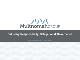 Fiduciary Responsibility, Delegation & Governance

               ©2003 – 2013 Multnomah Group, Inc. All Rights Reserved.
 