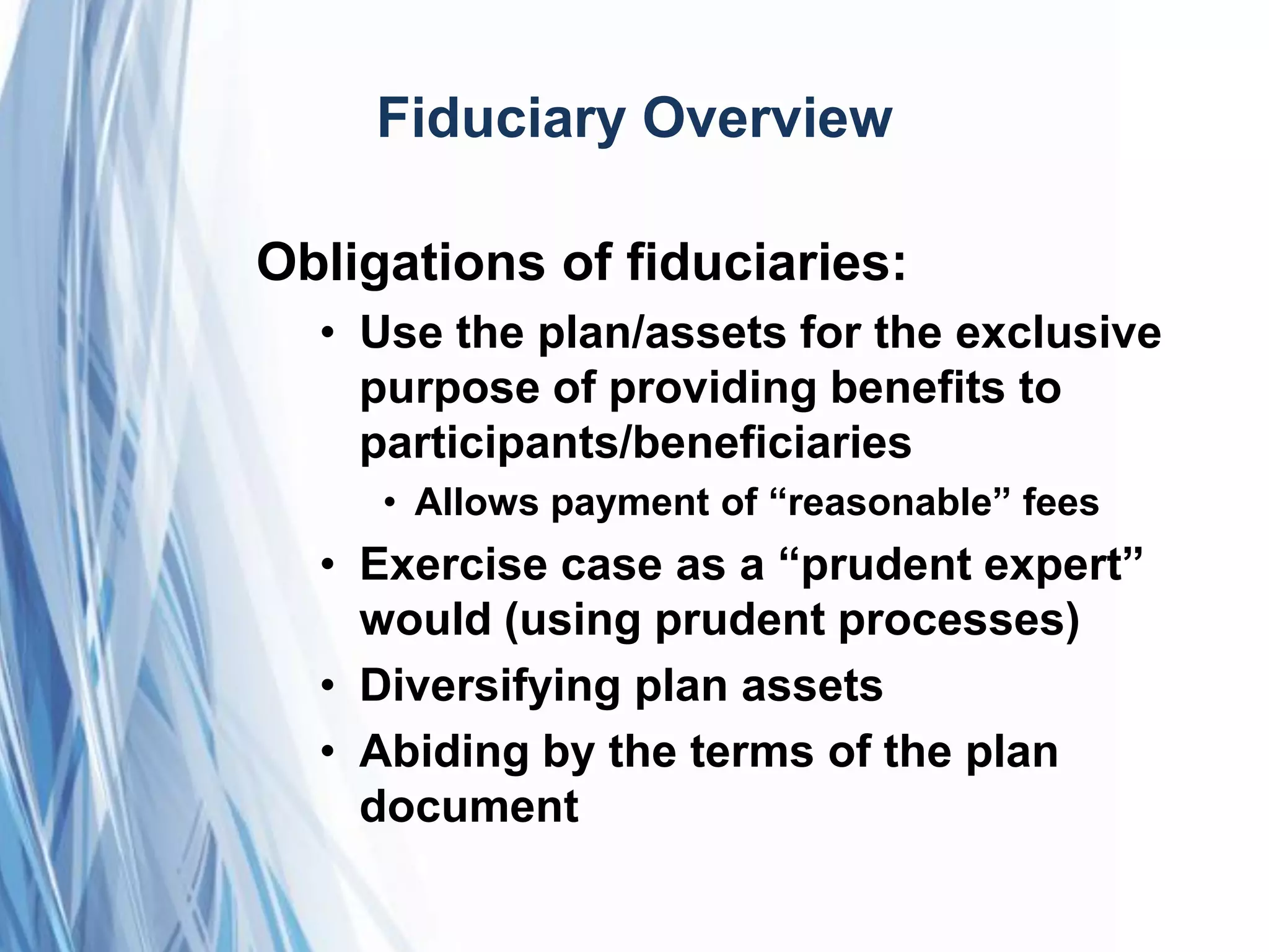 Fiduciary Overview
Obligations of fiduciaries:
• Use the plan/assets for the exclusive
purpose of providing benefits to
participants/beneficiaries
• Allows payment of ―reasonable‖ fees
• Exercise case as a ―prudent expert‖
would (using prudent processes)
• Diversifying plan assets
• Abiding by the terms of the plan
document
 