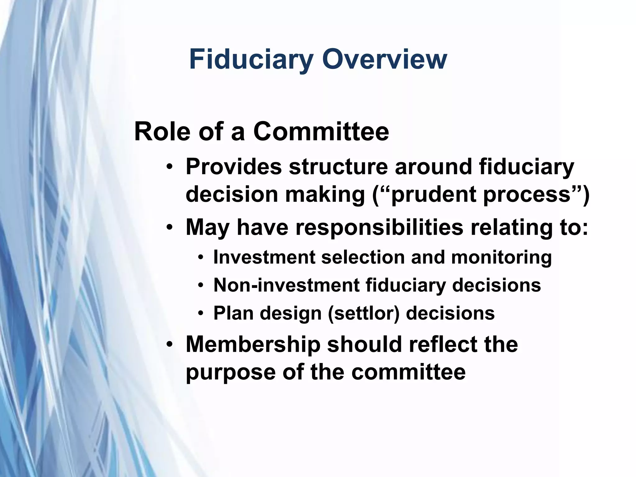 Fiduciary Overview
Role of a Committee
• Provides structure around fiduciary
decision making (―prudent process‖)
• May have responsibilities relating to:
• Investment selection and monitoring
• Non-investment fiduciary decisions
• Plan design (settlor) decisions
• Membership should reflect the
purpose of the committee
 